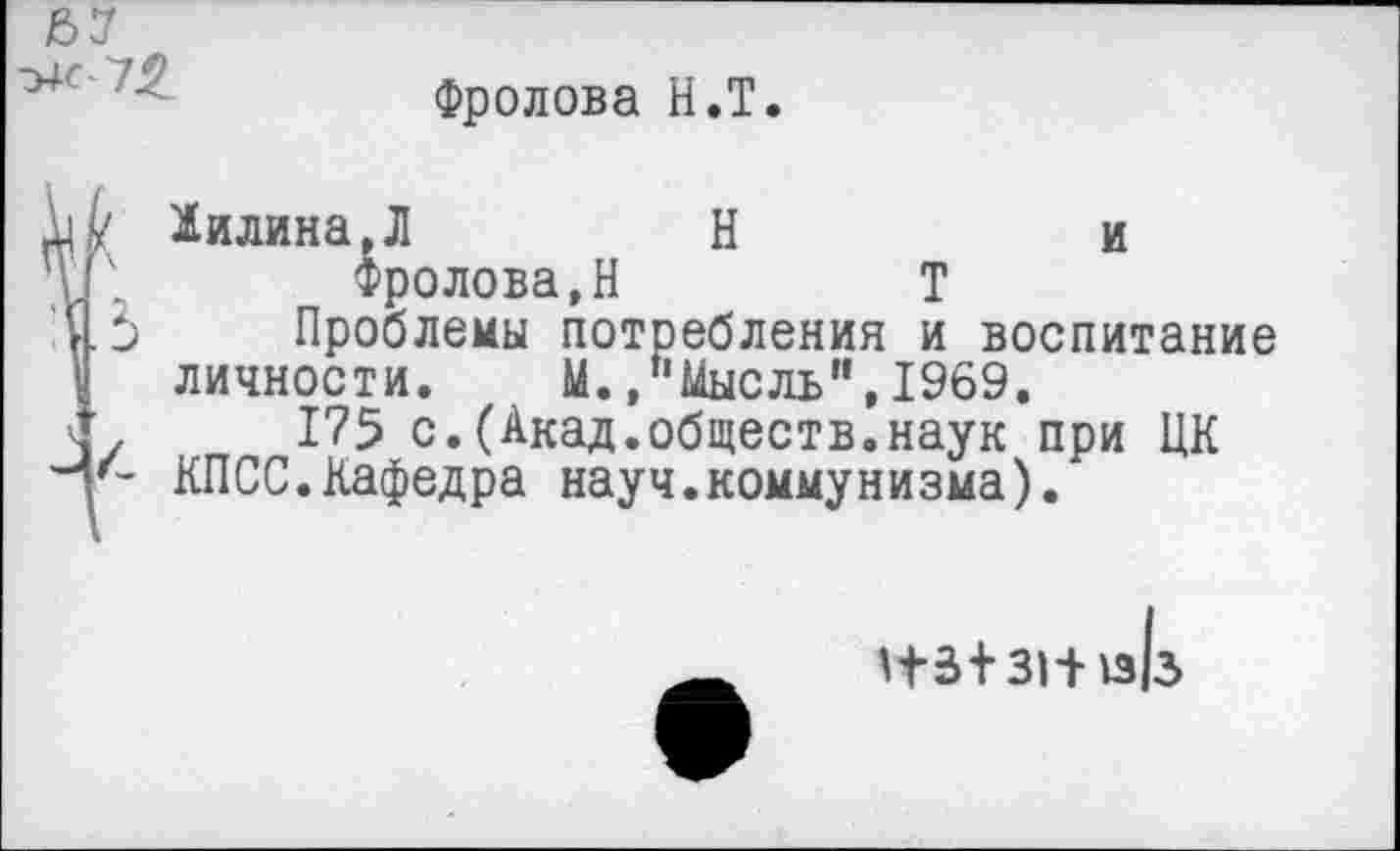 ﻿Фролова Н.Т.
1илина,Л	Н	и
Фролова,Н	Т
Проблемы потребления и воспитание личности. М. »"Мысль”,1969.
175 с.(Акад.обществ.наук при ЦК КПСС.Кафедра науч.коммунизма).